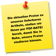 Die aktuellen Preise zu unseren lieferbaren Artikeln, stellen wir Ihnen per PDF-DATEI bereit, damit Sie in Ruhe, unsere Preise studieren können.